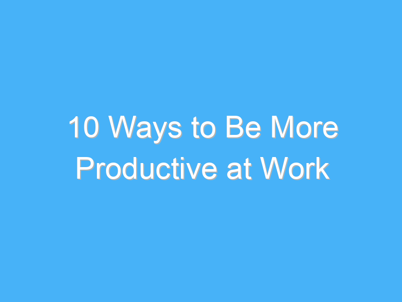 10 ways to be more productive at work 1000