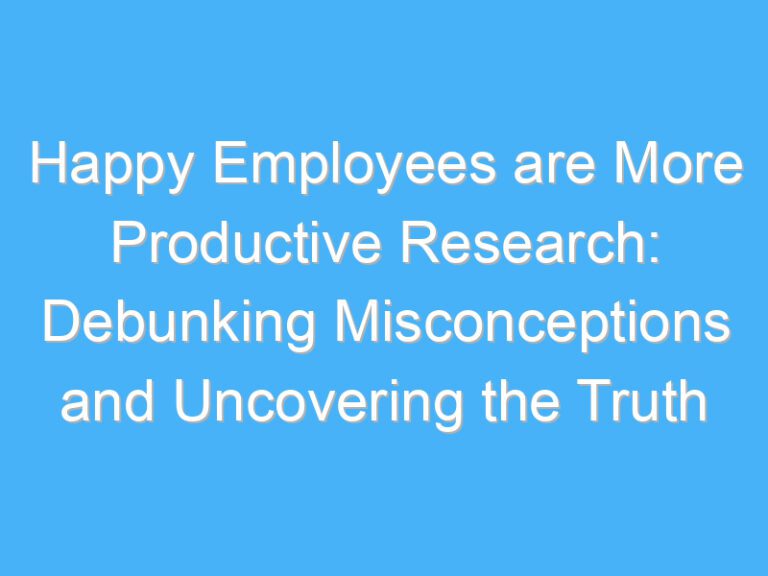 Happy Employees are More Productive Research: Debunking Misconceptions and Uncovering the Truth