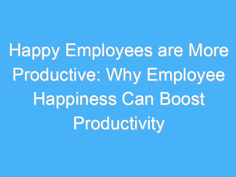 happy employees are more productive why employee happiness can boost productivity 993