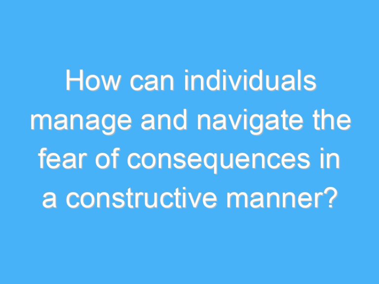 How can individuals manage and navigate the fear of consequences in a constructive manner?