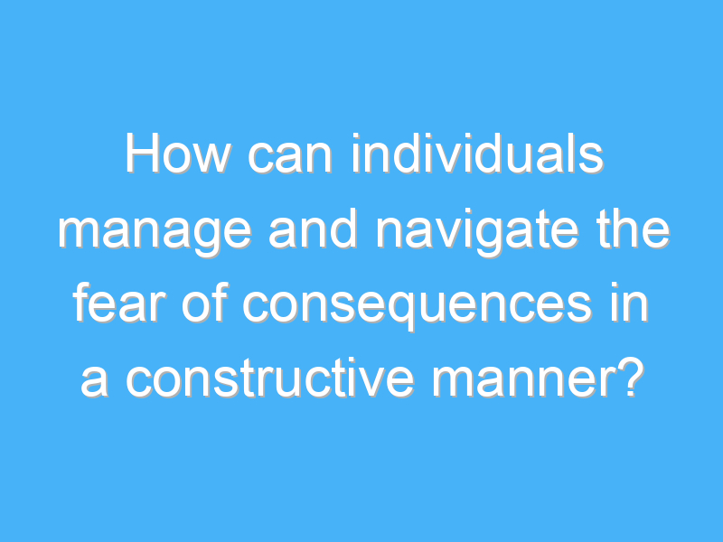 how can individuals manage and navigate the fear of consequences in a constructive manner 2398