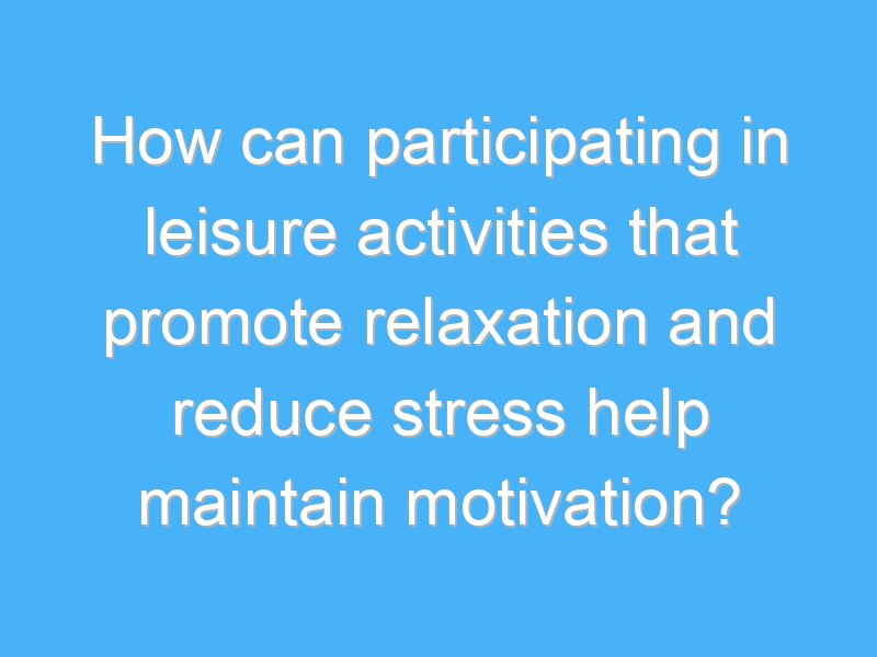how can participating in leisure activities that promote relaxation and reduce stress help maintain motivation 2028