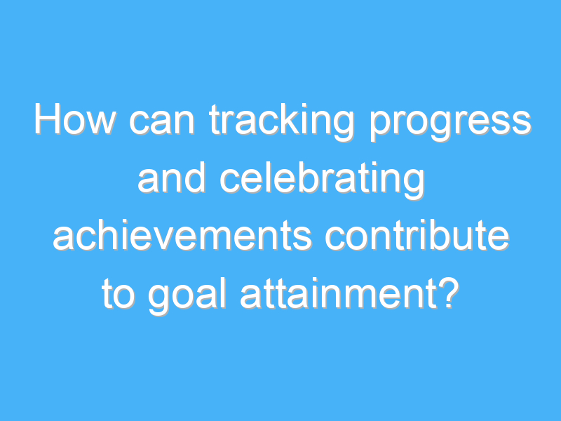 how can tracking progress and celebrating achievements contribute to goal attainment 3066