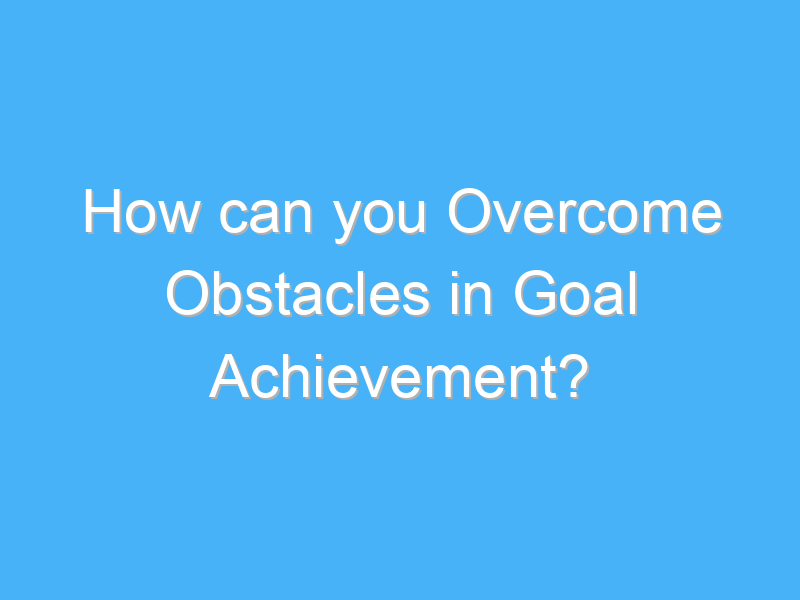 how can you overcome obstacles in goal achievement 3164