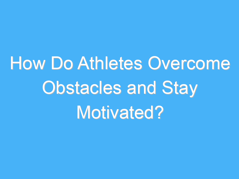 how do athletes overcome obstacles and stay motivated 2981 1