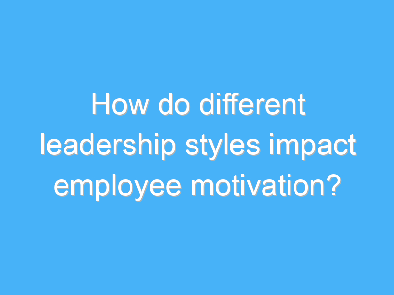 how do different leadership styles impact employee motivation 2843
