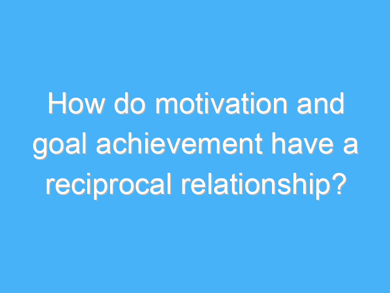 how do motivation and goal achievement have a reciprocal relationship 2534 1
