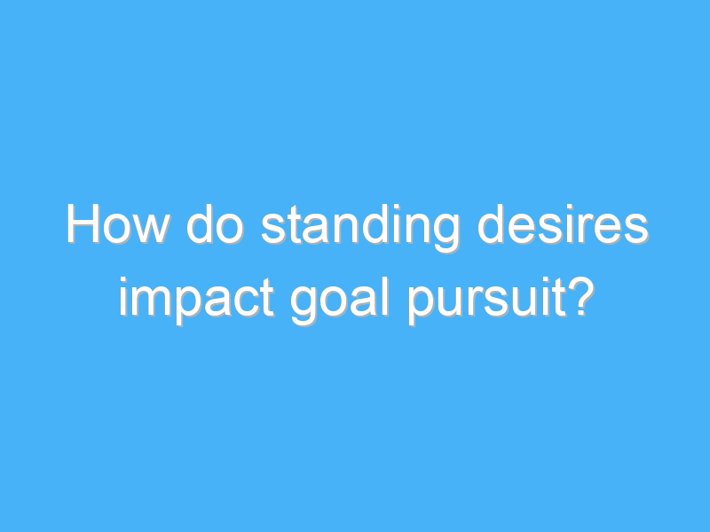 how do standing desires impact goal pursuit 2889 1