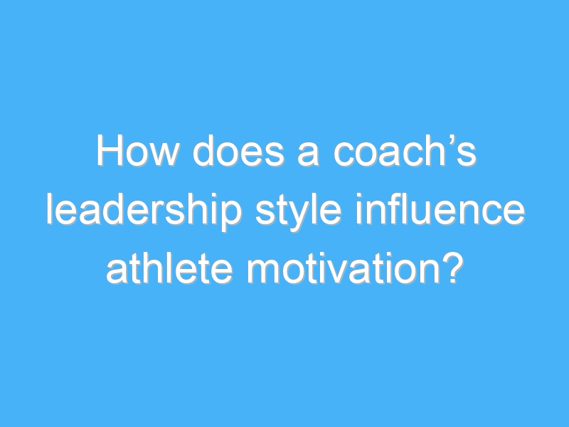 how does a coachs leadership style influence athlete motivation 3101 1