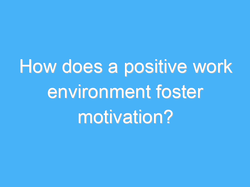how does a positive work environment foster motivation 2911