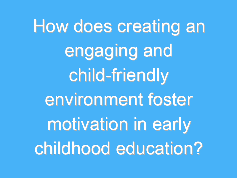 how does creating an engaging and child friendly environment foster motivation in early childhood education 2478 3