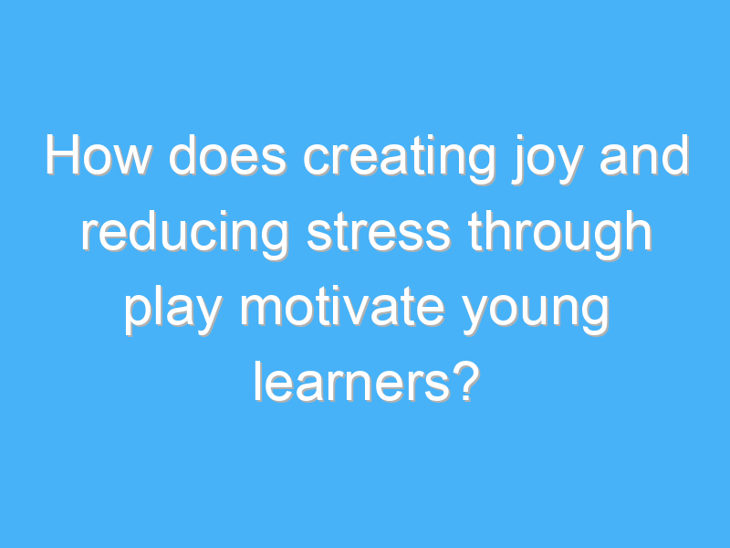 how does creating joy and reducing stress through play motivate young learners 3307