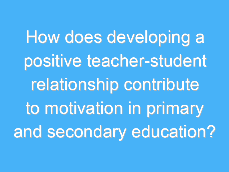 how does developing a positive teacher student relationship contribute to motivation in primary and secondary education 2498