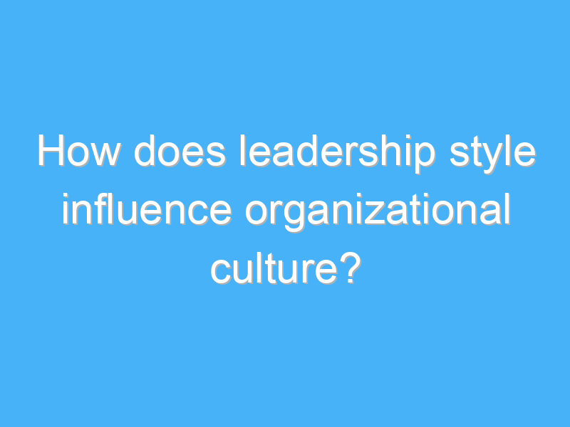 how does leadership style influence organizational culture 2542 1
