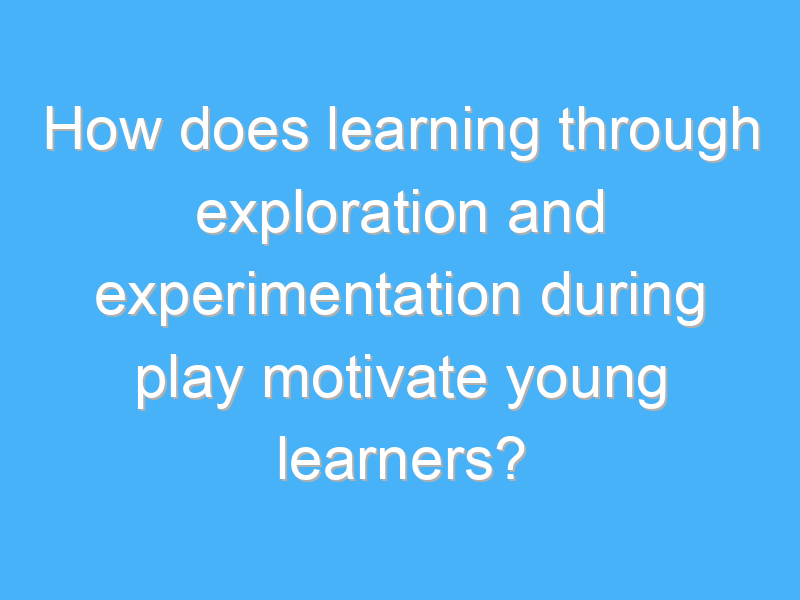 how does learning through exploration and experimentation during play motivate young learners 2496 1