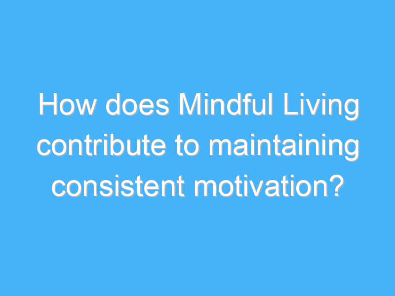 how does mindful living contribute to maintaining consistent motivation 2532 1