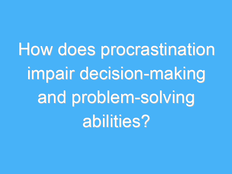 how does procrastination impair decision making and problem solving abilities 2037