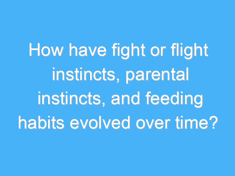 how have fight or flight instincts parental instincts and feeding habits evolved over time 2505
