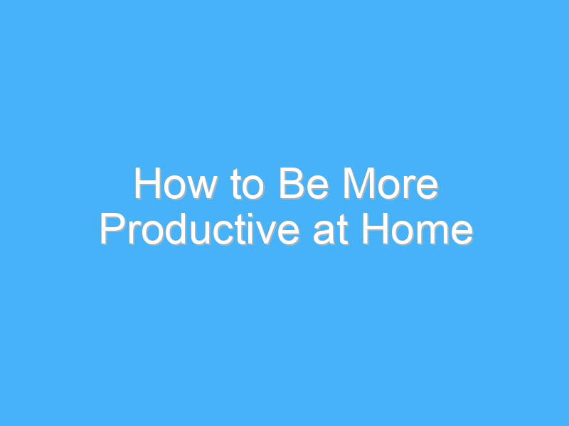 how to be more productive at home 889