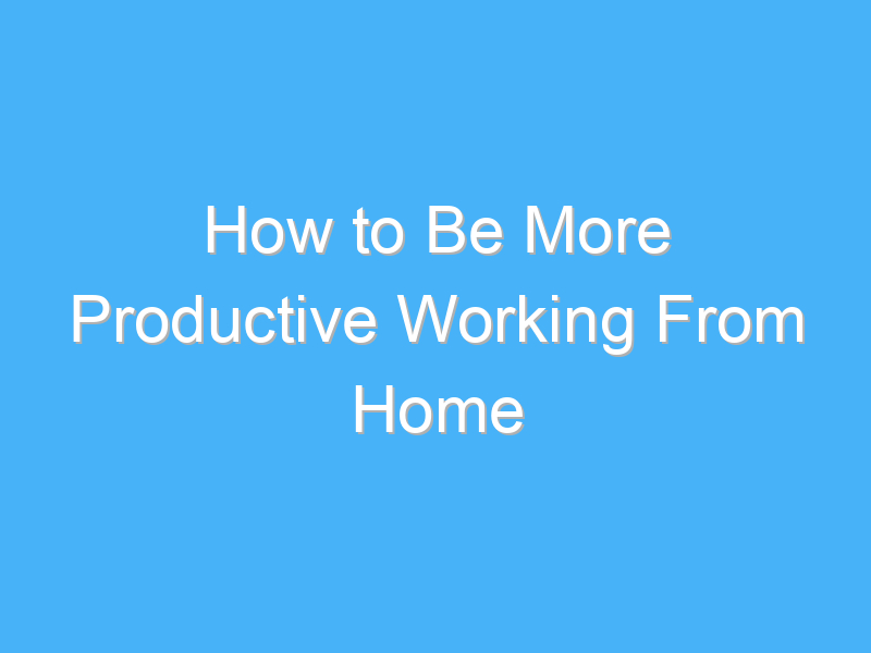 how to be more productive working from home 1036