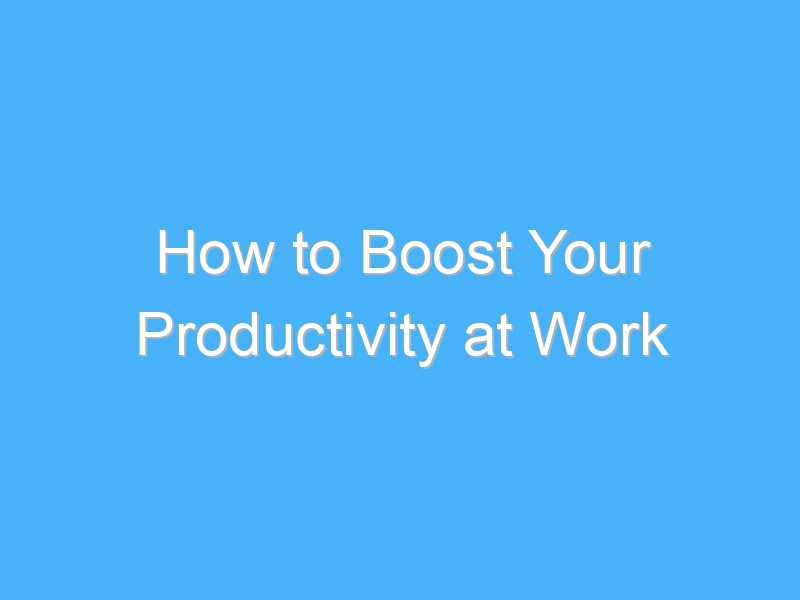 how to boost your productivity at work 999