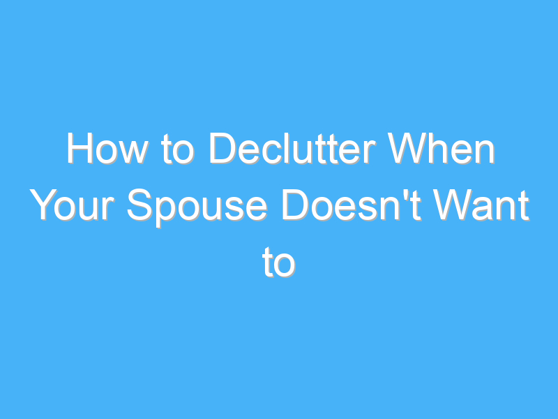 how to declutter when your spouse doesnt want to 807
