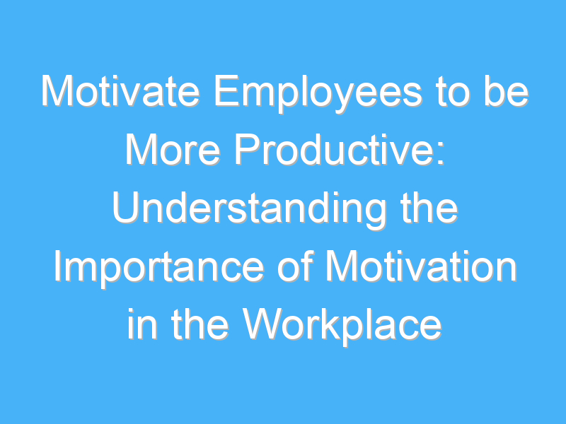 motivate employees to be more productive understanding the importance of motivation in the workplace 876