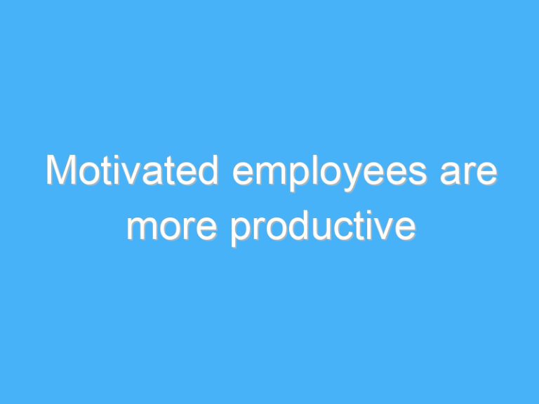 Motivated employees are more productive