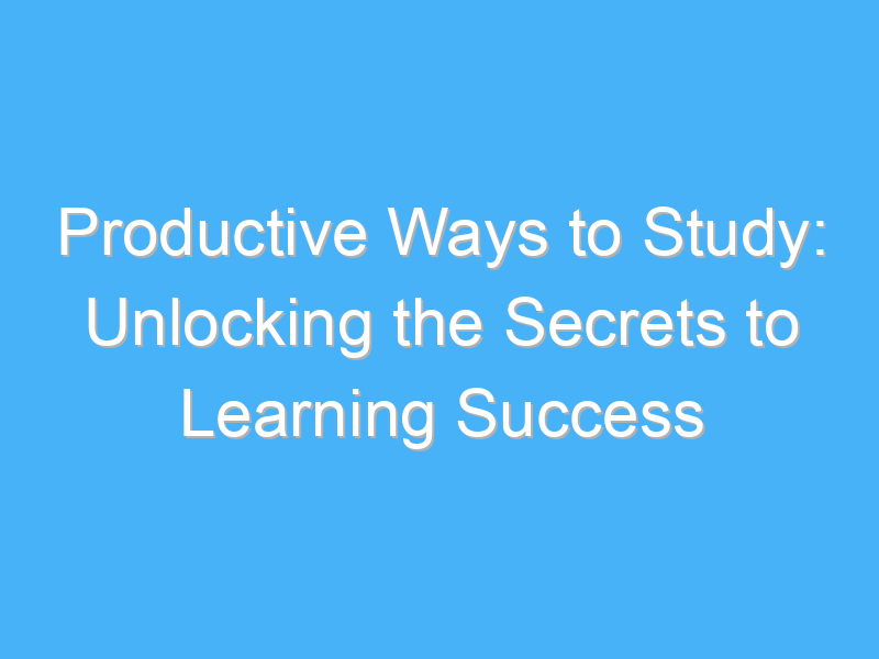 productive ways to study unlocking the secrets to learning success 922