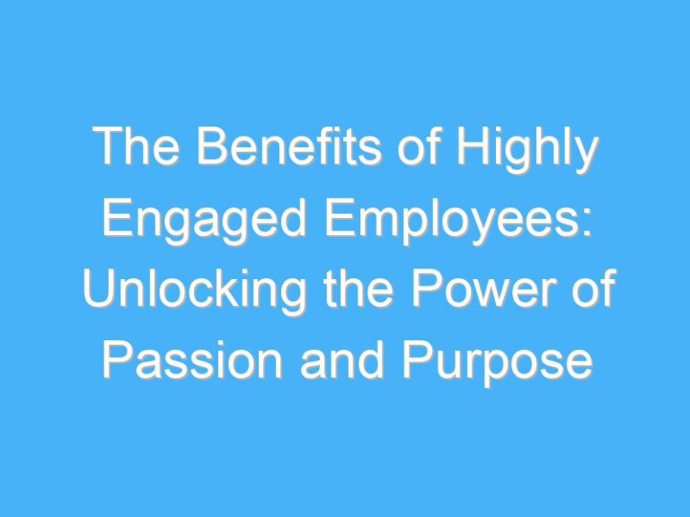 The Benefits of Highly Engaged Employees: Unlocking the Power of Passion and Purpose