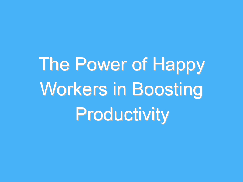 the power of happy workers in boosting productivity 1048