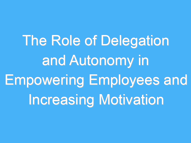 the role of delegation and autonomy in empowering employees and increasing motivation 2367 1