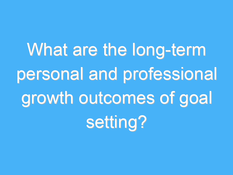 what are the long term personal and professional growth outcomes of goal setting 2225