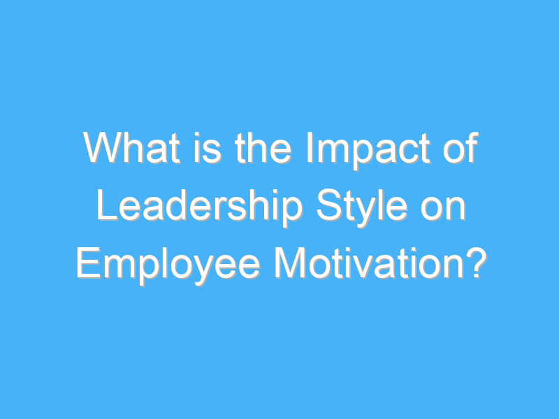 what is the impact of leadership style on employee motivation 2327 1