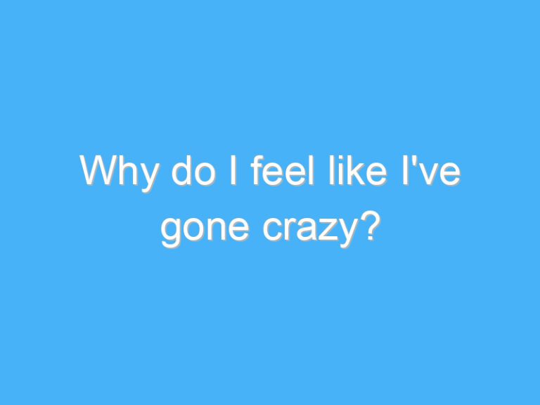 Why do I feel like I’ve gone crazy?