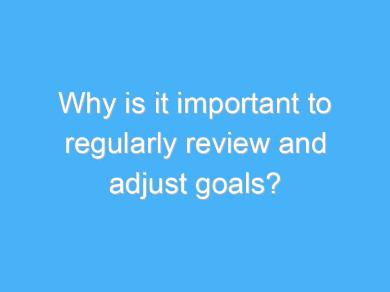 Why is it important to regularly review and adjust goals?